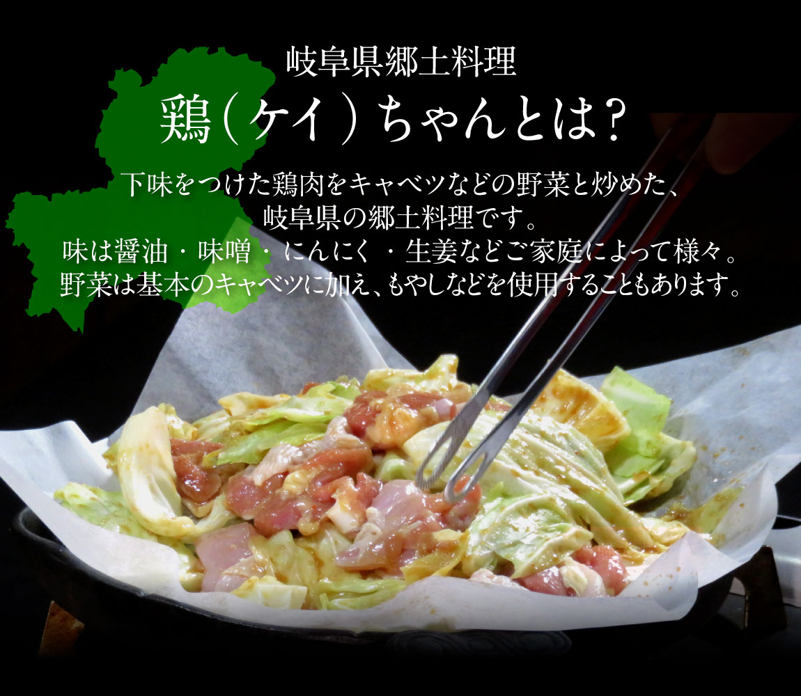 岐阜県の郷土料理「鶏（ケイ）ちゃん」とは？下味をつけた鶏肉をキャベツなどの野菜と炒めた、岐阜県の郷土料理です。味は醤油・味噌・にんにく・生姜などご家庭によって様々。野菜は基本のキャベツに加え、もやしなどを使用することもあります。