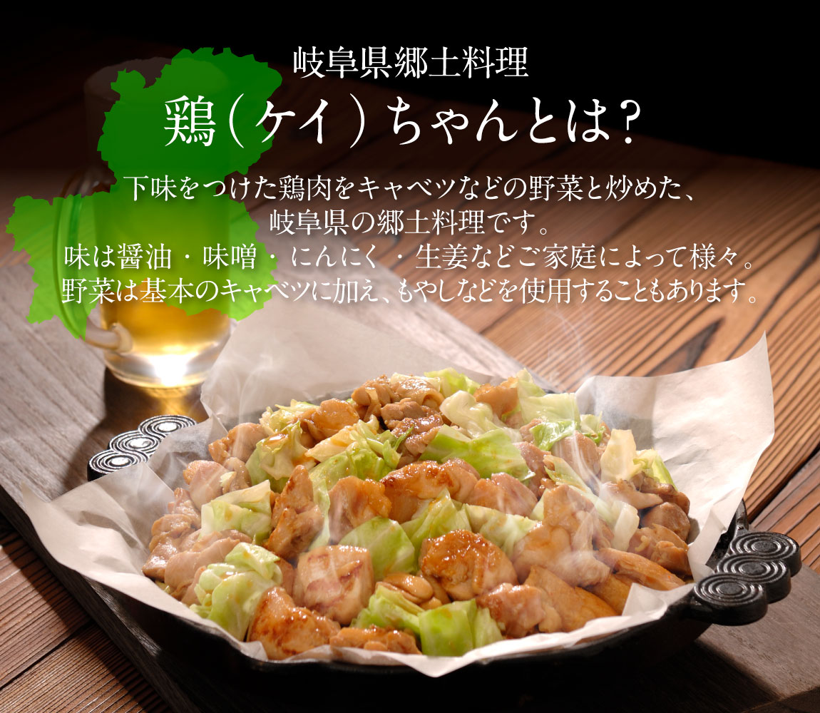 岐阜県の郷土料理「鶏（ケイ）ちゃん」とは？下味をつけた鶏肉をキャベツなどの野菜と炒めた、岐阜県の郷土料理です。味は醤油・味噌・にんにく・生姜などご家庭によって様々。野菜は基本のキャベツに加え、もやしなどを使用することもあります。